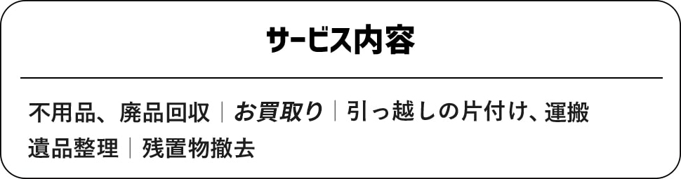 【サービス内容】不用品・廃品回収｜ハウスクリーニング｜引っ越しの片付け、運搬｜遺品整理｜残置物撤去